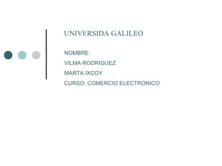 UNIVERSIDA GALILEO NOMBRE: VILMA RODRIGUEZ MARTA IXCOY CURSO: COMERCIO ELECTRONICO 