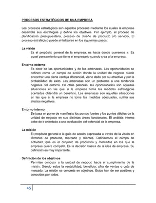 PROCESOS ESTRATÉGICOS DE UNA EMPRESA

Los procesos estratégicos son aquellos procesos mediante los cuales la empresa
desarrolla sus estrategias y define los objetivos. Por ejemplo, el proceso de
planificación presupuestaria, proceso de diseño de producto y/o servicio, El
proceso estratégico puede sintetizarse en los siguientes pasos:

La visión
      Es el propósito general de la empresa, es hacia donde queremos ir. Es
      aquel pensamiento que tiene el empresario cuando crea a la empresa.

Entorno externo
      Es decir de las oportunidades y de las amenazas. Las oportunidades se
      definen como un campo de acción donde la unidad de negocio puede
      encontrar una cierta ventaja diferencial, viene dado por su atractivo y por la
      probabilidad de éxito. Las amenazas son un problema o una tendencia
      negativa del entorno. En otras palabras, las oportunidades son aquellas
      situaciones en las que si la empresa toma las medidas estratégicas
      acertadas obtendrá un beneficio. Las amenazas son aquellas situaciones
      en las que si la empresa no toma las medidas adecuadas, sufrirá sus
      efectos negativos.

Entorno interno
      Se basa en poner de manifiesto los puntos fuertes y los puntos débiles de la
      unidad de negocio en sus distintas áreas funcionales. El análisis interno
      debe de ir orientado a una evaluación del potencial de la empresa.

La misión
      El propósito general o la guía de acción expresada a través de la visión en
      términos de producto, mercado y clientes. Definiremos el campo de
      actividad, que es el conjunto de productos y mercados en los que la
      empresa quiere competir. Es la decisión básica de la idea de empresa. Su
      definición es muy importante.

Definición de los objetivos
      Permiten conducir a la unidad de negocio hacia el cumplimiento de la
      misión. Siendo estos la rentabilidad, beneficio, cifra de ventas o cota de
      mercado. La misión se concreta en objetivos. Estos han de ser posibles y
      conocidos por todos.



   15
 