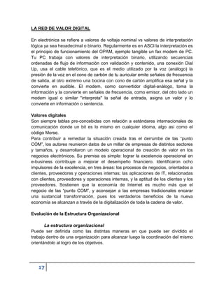 LA RED DE VALOR DIGITAL

En electrónica se refiere a valores de voltaje nominal vs valores de interpretación
lógica ya sea hexadecimal o binario. Regularmente es en ASCI la interpretación es
el principio de funcionamiento del OPAM, ejemplo tangible un fax modem de PC.
Tu PC trabaja con valores de interpretación binario, utilizando secuencias
ordenadas de flujo de información con validación y contenido, una conexión Dial
Up, usa el cable telefónico, que es el medio utilizado por la voz (análogo) la
presión de la voz en el cono de carbón de tu auricular emite señales de frecuencia
de salida, al otro extremo una bocina con cono de cartón amplifica esa señal y la
convierte en audible. El modem, como convertidor digital-análogo, toma la
información y la convierte en señales de frecuencia, como emisor, del otro lado un
modem igual o similar "interpreta" la señal de entrada, asigna un valor y lo
convierte en información o sentencia.

Valores digitales
Son siempre tablas pre-concebidas con relación a estándares internacionales de
comunicación donde un bit es lo mismo en cualquier idioma, algo así como el
código Morse.
Para contribuir a remediar la situación creada tras el derrumbe de las “punto
COM”, los autores reunieron datos de un millar de empresas de distintos sectores
y tamaños, y desarrollaron un modelo operacional de creación de valor en los
negocios electrónicos. Su premisa es simple: lograr la excelencia operacional en
e-business contribuye a mejorar el desempeño financiero. Identificaron ocho
impulsores de la excelencia, en tres áreas: los procesos de negocios, orientados a
clientes, proveedores y operaciones internas; las aplicaciones de IT, relacionadas
con clientes, proveedores y operaciones internas, y la aptitud de los clientes y los
proveedores. Sostienen que la economía de Internet es mucho más que el
negocio de las “punto COM”, y aconsejan a las empresas tradicionales encarar
una sustancial transformación, pues los verdaderos beneficios de la nueva
economía se alcanzan a través de la digitalización de toda la cadena de valor.

Evolución de la Estructura Organizacional

       La estructura organizacional
Puede ser definida como las distintas maneras en que puede ser dividido el
trabajo dentro de una organización para alcanzar luego la coordinación del mismo
orientándolo al logro de los objetivos.




   17
 