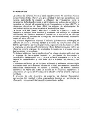 INTRODUCCIÓN

La cantidad de comercio llevada a cabo electrónicamente ha crecido de manera
extraordinaria debido a Internet. Una gran variedad de comercio se realiza de esta
manera, estimulando la creación y utilización de innovaciones como la
transferencia de fondos electrónica, la administración de cadenas de suministro, el
marketing en Internet, el procesamiento de transacciones en línea (OLTP), el
intercambio electrónico de datos (EDI), los sistemas de administración del
inventario y los sistemas automatizados de recolección de datos.
La mayor parte del comercio electrónico consiste en la compra y venta de
productos o servicios entre personas y empresas, sin embargo un porcentaje
considerable del comercio electrónico consiste en la adquisición de artículos
virtuales (software y derivados en su mayoría), tales como el acceso a contenido
"Premium" de un sitio web.
Hoy en día es ampliamente aceptado el hecho de que las nuevas tecnologías, en
particular el acceso a Internet, tienden a modificar la comunicación entre los
distintos participantes del mundo profesional, especialmente: las relaciones entre
la empresa y sus clientes, el funcionamiento interno de la empresa, que incluye las
relaciones entre la empresa y los empleados, la relación de la empresa con sus
diversos socios y proveedores.
Por lo tanto, el término "comercio electrónico" se refiere a la integración dentro de
la empresa de herramientas basadas en tecnologías de información y
comunicación (denominadas por lo general software empresarial con el fin de
mejorar su funcionamiento y crear valor para la empresa, sus clientes y sus
socios.
El comercio electrónico ya no se aplica solamente a empresas virtuales cuyas
actividades están en su totalidad basadas en la Web, sino también a empresas
tradicionales (denominadas de ladrillos y cemento). El término comercio
electrónico, de hecho sólo cubre un aspecto de los negocios electrónicos: la
utilización de un soporte electrónico para la relación comercial entre la empresa e
individuos.
El propósito de este documento es presentar las distintas "tecnologías"
subyacentes (en realidad, modos organizativos basados en tecnologías de
información y comunicación) y los acrónimos asociados a ellas.




     3
 