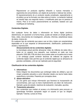 Reposicionar un producto significa ofrecerlo a nuevos mercados o
      segmentos de consumidores, con objeto de aumentar o relanzar las ventas.
      El reposicionamiento de un producto resulta complicado, especialmente si
      el público ya se ha formado una idea sobre el mismo. La tentación habitual
      es sacarlo bajo una segunda marca, o modificarlo para que no parezca el
      mismo. Pero si el nuevo posicionamiento es acertado, bastará con que
      modifiques el marketing.

Contenidos Digitales

Son cualquier forma de datos o información en forma digital (archivos
electrónicos), en oposición a la forma física, puede ser desde un simple grafico a
fotos, video, documentos de investigación, artículos, informes, estadísticas bases
de datos, música etc.
Es cualquier tipo de contenido que pasa a ser en bits y bytes con características
especiales en lo que respecta al almacenamiento, clasificación, publicaciones,
acceso y reproducción.
       Almacenamiento de los contenidos digitales
       La tecnología actual permite almacenar miles de millones de estos bits y
       bytes en un espacio muy pequeño, que mantiene en cada vez mas
       pequeño.1000 GB (1TB) de disco duro puede caber en la palma de la mano
       y sin embargo puede contener decenas de millones de paginas de
       contenido digital. Esto permite que el contenido digital que se almacena en
       grandes cantidades, y tal vez ser replicado para la seguridad.

Clasificación de los contenidos digitales

   1. Informativos:
      Estos integran los documentos que contengan datos de utilidad y que sin
      ningún propósito educativo a priori dilucidan desde una teoría hasta datos
      específicos y concretos. Pasando por conceptos clave.
   2. Apoyo educativo:
      Es una gama que incluye información que favorece la incorporación de
      conocimientos, pero que no tiene implícitamente una labor de instrucción.
      Ejemplo: guías de estudio, reactivos de evaluación, manuales, apuntes.
   3. Tratamiento educativo:
      Son contenidos que median el acceso a la información para procurar un
      aprendizaje formativo apropiado según el usuario al que va dirigido.
      Ejemplo: Tutorías, cursos en línea.



     7
 