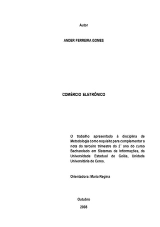 Autor 
ANDER FERREIRA GOMES 
COMÉRCIO ELETRÔNICO 
O trabalho apresentado à disciplina de 
Metodologia como requisito para complementar a 
nota do terceiro trimestre do 2˚ ano do curso 
Bacharelado em Sistemas de Informações, da 
Universidade Estadual de Goiás, Unidade 
Universitária de Ceres. 
Orientadora: Maria Regina 
Outubro 
2008 
 