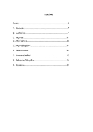 SUMÁRIO 
Sumário..................................................................................................................3 
1. Introdução.......................................................................................................7 
2. Justificativas...................................................................................................7 
3. Objetivos:........................................................................ .............................05 
3.1. Objetivos Geral.............................................................................................06 
3.2. Objetivos Especifico.....................................................................................08 
4. Desenvolvimento..........................................................................................09 
5. Considerações Final......................................................................................10 
6. Referencias Bibliográficas............................................................................20 
7. Cronograma...................................................................................................30 
 