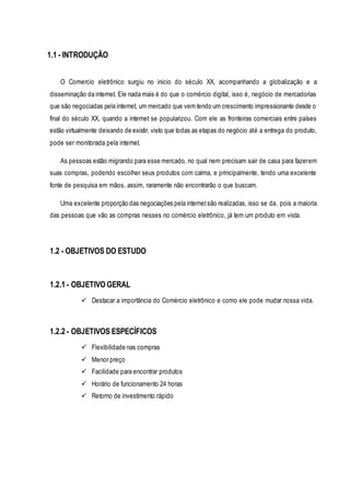 1.1 - INTRODUÇÃO 
O Comercio eletrônico surgiu no inicio do século XX, acompanhando a globalização e a 
disseminação da internet. Ele nada mais é do que o comércio digital, isso é, negócio de mercadorias 
que são negociadas pela internet, um mercado que vem tendo um crescimento impressionante desde o 
final do século XX, quando a internet se popularizou. Com ele as fronteiras comerciais entre países 
estão virtualmente deixando de existir, visto que todas as etapas do negócio até a entrega do produto, 
pode ser monitorada pela internet. 
As pessoas estão migrando para esse mercado, no qual nem precisam sair de casa para fazerem 
suas compras, podendo escolher seus produtos com calma, e principalmente, tendo uma excelente 
fonte de pesquisa em mãos, assim, raramente não encontrarão o que buscam. 
Uma excelente proporção das negociações pela internet são realizadas, isso se da, pois a maioria 
das pessoas que vão as compras nesses no comércio eletrônico, já tem um produto em vista. 
1.2 - OBJETIVOS DO ESTUDO 
1.2.1 - OBJETIVO GERAL 
 Destacar a importância do Comércio eletrônico e como ele pode mudar nossa vida. 
1.2.2 - OBJETIVOS ESPECÍFICOS 
 Flexibilidade nas compras 
 Menor preço 
 Facilidade para encontrar produtos 
 Horário de funcionamento 24 horas 
 Retorno de investimento rápido 
 