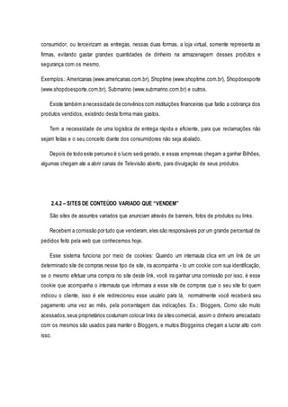 consumidor, ou terceirizam as entregas, nessas duas formas, a loja virtual, somente representa as 
firmas, evitando gastar grandes quantidades de dinheiro na armazenagem desses produtos e 
segurança com os mesmo. 
Exemplos.: Americanas (www.americanas.com.br), Shoptime (www.shoptime.com.br), Shopdoesporte 
(www.shopdoesporte.com.br), Submarino (www.submarino.com.br) e outros. 
Existe também a necessidade de convênios com instituições financeiras que farão a cobrança dos 
produtos vendidos, existindo desta forma mais gastos. 
Tem a necessidade de uma logística de entrega rápida e eficiente, para que reclamações não 
sejam feitas e o seu conceito diante dos consumidores não seja abalado. 
Depois de todo este percurso é o lucro será gerado, e essas empresas chegam a ganhar Bilhões, 
algumas chegam ate a abrir canais de Televisão aberto, para divulgação de seus produtos. 
2.4.2 – SITES DE CONTEÚDO VARIADO QUE “VENDEM” 
São sites de assuntos variados que anunciam através de banners, fotos de produtos ou links. 
Recebem a comissão por tudo que venderam, eles são responsáveis por um grande percentual de 
pedidos feito pela web que conhecemos hoje. 
Esse sistema funciona por meio de cookies: Quando um internauta clica em um link de um 
determinado site de compras nesse tipo de site, ira acompanha - lo um cookie com sua identificação, 
se o mesmo efetuar uma compra no site deste link, você ira ganhar uma comissão por isso, é esse 
cookie que acompanha o internauta que informara a esse site de compras que o seu site foi quem 
indicou o cliente, isso é ele redirecionou esse usuário para lá, normalmente você receberá seu 
pagamento uma vez ao mês, pela porcentagem das indicações. Ex.: Bloggers, Como são muito 
acessados, seus proprietários costumam colocar links de sites comercial, assim o dinheiro arrecadado 
com os mesmos são usados para manter o Bloggers, e muitos Bloggeiros chegam a lucrar alto com 
isso. 
 