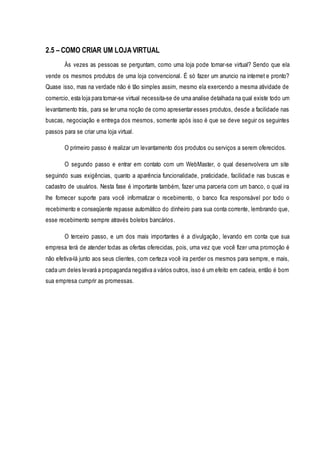 2.5 – COMO CRIAR UM LOJA VIRTUAL 
Às vezes as pessoas se perguntam, como uma loja pode tornar-se virtual? Sendo que ela 
vende os mesmos produtos de uma loja convencional. É só fazer um anuncio na internet e pronto? 
Quase isso, mas na verdade não é tão simples assim, mesmo ela exercendo a mesma atividade de 
comercio, esta loja para tornar-se virtual necessita-se de uma analise detalhada na qual existe todo um 
levantamento trás, para se ter uma noção de como apresentar esses produtos, desde a facilidade nas 
buscas, negociação e entrega dos mesmos, somente após isso é que se deve seguir os seguintes 
passos para se criar uma loja virtual. 
O primeiro passo é realizar um levantamento dos produtos ou serviços a serem oferecidos. 
O segundo passo e entrar em contato com um WebMaster, o qual desenvolvera um site 
seguindo suas exigências, quanto a aparência funcionalidade, praticidade, facilidad e nas buscas e 
cadastro de usuários. Nesta fase é importante também, fazer uma parceria com um banco, o qual ira 
lhe fornecer suporte para você informatizar o recebimento, o banco fica responsável por todo o 
recebimento e conseqüente repasse automático do dinheiro para sua conta corrente, lembrando que, 
esse recebimento sempre através boletos bancários. 
O terceiro passo, e um dos mais importantes é a divulgação , levando em conta que sua 
empresa terá de atender todas as ofertas oferecidas, pois, uma vez que você fizer uma promoção é 
não efetiva-lá junto aos seus clientes, com certeza você ira perder os mesmos para sempre, e mais, 
cada um deles levará a propaganda negativa a vários outros, isso é um efeito em cadeia, então é bom 
sua empresa cumprir as promessas. 
 