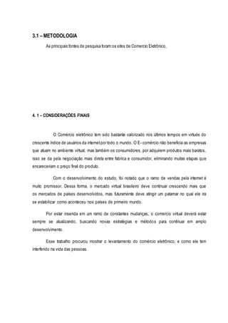 3.1 – METODOLOGIA 
As principais fontes de pesquisa foram os sites de Comercio Eletrônico, 
4. 1 – CONSIDERAÇÕES FINAIS 
O Comércio eletrônico tem sido bastante valorizado nos últimos tempos em virtude do 
crescente índice de usuários da internet por todo o mundo. O E- comércio não beneficia as empresas 
que atuam no ambiente virtual, mas também os consumidores, por adquirem produtos mais baratos, 
isso se da pela negociação mais direta entre fabrica e consumidor, eliminando muitas etapas que 
encareceriam o preço final do produto. 
Com o desenvolvimento do estudo, foi notado que o ramo de vendas pela internet é 
muito promissor. Dessa forma, o mercado virtual brasileiro deve continuar crescendo mais que 
os mercados de países desenvolvidos, mas futuramente deve atingir um patamar no qual ele ira 
se estabilizar como aconteceu nos países de primeiro mundo . 
Por estar inserida em um ramo de constantes mudanças, o comercio virtual deverá estar 
sempre se atualizando, buscando novas estratégias e método s para continuar em amplo 
desenvolvimento. 
Esse trabalho procurou mostrar o levantamento do comércio eletrônico, e como ele tem 
interferido na vida das pessoas. 
 