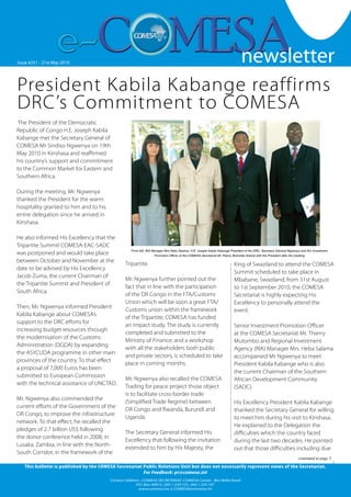 newsletter
                                                                                                                                                                                              1


Issue #251 --21st MayOctober 2007
   Issue #126 Friday 19 2010                                                                                                newsletter
President Kabila Kabange reaffirms
DRC’s Commitment to COMESA
 The President of the Democratic
Republic of Congo H.E. Joseph Kabila
Kabange met the Secretary General of
COMESA Mr Sindiso Ngwenya on 19th
May 2010 in Kinshasa and reaffirmed
his country’s support and commitment
to the Common Market for Eastern and
Southern Africa.

During the meeting, Mr. Ngwenya
thanked the President for the warm
hospitality granted to him and to his
entire delegation since he arrived in
Kinshasa.

He also informed His Excellency that the
Tripartite Summit COMESA-EAC-SADC
                                                   From left: RIA Manager Mrs Heba Salama, H.E. Joseph Kabila Kabange President of the DRC, Secretary General Ngwenya and Snr Investment
was postponed and would take place                                Promotion Officer at the COMESA Secretariat Mr Thierry Mutombo Kalonji with the President after the meeting
between October and November at the
                                                Tripartite.                                                               King of Swaziland to attend the COMESA
date to be advised by His Excellency
                                                                                                                          Summit scheduled to take place in
Jacob Zuma, the current Chairman of
                                                Mr. Ngwenya further pointed out the                                       Mbabane, Swaziland, from 31st August
the Tripartite Summit and President of
                                                fact that in line with the participation                                  to 1st September 2010, the COMESA
South Africa.
                                                of the DR Congo in the FTA/Customs                                        Secretariat is highly expecting His
                                                Union which will be soon a great FTA/                                     Excellency to personally attend the
Then, Mr. Ngwenya informed President
                                                Customs union within the framework                                        event.
Kabila Kabange about COMESA’s
                                                of the Tripartite, COMESA has funded
support to the DRC efforts for
                                                an impact study. The study is currently                                   Senior Investment Promotion Officer
increasing budget resources through
                                                completed and submitted to the                                            at the COMESA Secretariat Mr. Thierry
the modernisation of the Customs
                                                Ministry of Finance; and a workshop                                       Mutombo and Regional Investment
Administration (DGDA) by expanding
                                                with all the stakeholders both public                                     Agency (RIA) Manager Mrs. Heba Salama
the ASYCUDA programme in other main
                                                and private sectors, is scheduled to take                                 accompanied Mr Ngwenya to meet
provinces of the country. To that effect
                                                place in coming months.                                                   President Kabila Kabange who is also
a proposal of 7,000 Euros has been
                                                                                                                          the current Chairman of the Southern
submitted to European Commission
                                                Mr. Ngwenya also recalled the COMESA                                      African Development Community
with the technical assistance of UNCTAD.
                                                Trading for peace project those object                                    (SADC).
                                                is to facilitate cross-border trade
Mr. Ngwenya also commended the
                                                (Simplified Trade Regime) between                                         His Excellency President Kabila Kabange
current efforts of the Government of the
                                                DR Congo and Rwanda, Burundi and                                          thanked the Secretary General for willing
DR Congo, to improve the infrastructure
                                                Uganda.                                                                   to meet him during his visit to Kinshasa.
network. To that effect, he recalled the
                                                                                                                          He explained to the Delegation the
pledges of 2.7 billion US$ following
                                                The Secretary General informed His                                        difficulties which the country faced
the donor conference held in 2008, in
                                                Excellency that following the invitation                                  during the last two decades. He pointed
Lusaka, Zambia, in line with the North-
                                                extended to him by His Majesty, the                                       out that those difficulties including due
South Corridor, in the framework of the
                                                                                                                                                                        continued to page 3

   This bulletin is published by the COMESA Secretariat Public Relations Unit but does not necessarily represent views of the Secretariat.
                                                        For Feedback: pr@comesa.int
                                         Contact Address : COMESA SECRETARIAT, COMESA Center , Ben Bella Road
                                                      P.O. Box 30015, 260 1 229 725, 260 1 225 107
                                                                                                                                                                        www.comesa.int
                                                        www.comesa.int, e.COMESA@comesa.int
 