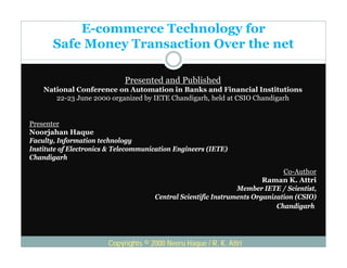 E-commerce Technology for
       Safe Money Transaction Over the net
                y

                             Presented and Published
                                             b
    National Conference on Automation in Banks and Financial Institutions
       22-23 June 2000 organized by IETE Chandigarh, held at CSIO Chandigarh


Presenter
Noorjahan Haque
Faculty, Information technology
Institute of Electronics & Telecommunication Engineers (IETE)
Chandigarh

                                                                              Co-Author
                                                                        Raman K. Attri
                                                                Member IETE / Scientist,
                                      Central Scientific Instruments Organization (CSIO)
                                                                            Chandigarh




                        Copyrights © 2000 Neeru Haque / R. K. Attri
 