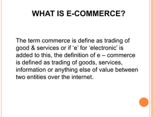 WHAT IS E-COMMERCE?

The term commerce is define as trading of
good & services or if ‘e’ for ‘electronic’ is
added to this, the definition of e – commerce
is defined as trading of goods, services,
information or anything else of value between
two entities over the internet.

 