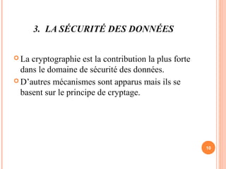 3. LA SÉCURITÉ DES DONNÉES
 La cryptographie est la contribution la plus forte
dans le domaine de sécurité des données.
 D’autres mécanismes sont apparus mais ils se
basent sur le principe de cryptage.
10
 