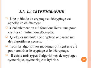 3.1. LA CRYPTOGRAPHIE
 Une méthode de cryptage et décryptage est
appelée un chiffrement.
 Généralement on a 2 fonctions liées : une pour
crypter et l’autre pour décrypter.
 Quelques méthodes de cryptage se basent sur
des algorithmes secrets.
 Tous les algorithmes modernes utilisent une clé
pour contrôler le cryptage et le décryptage.
 Il existe trois types d’algorithmes de cryptage :
symétrique, asymétrique et hybride. 11
 