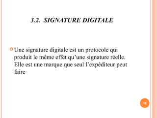 3.2. SIGNATURE DIGITALE
 Une signature digitale est un protocole qui
produit le même effet qu’une signature réelle.
Elle est une marque que seul l’expéditeur peut
faire
16
 