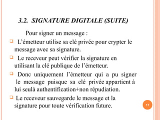 3.2. SIGNATURE DIGITALE (SUITE)
Pour signer un message :
 L’émetteur utilise sa clé privée pour crypter le
message avec sa signature.
 Le receveur peut vérifier la signature en
utilisant la clé publique de l’émetteur.
 Donc uniquement l’émetteur qui a pu signer
le message puisque sa clé privée appartient à
lui seulà authentification+non répudiation.
 Le receveur sauvegarde le message et la
signature pour toute vérification future. 17
 
