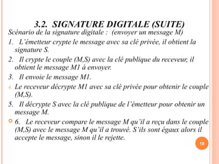 3.2. SIGNATURE DIGITALE (SUITE)
Scénario de la signature digitale : (envoyer un message M)
1. L’émetteur crypte le message avec sa clé privée, il obtient la
signature S.
2. Il crypte le couple (M,S) avec la clé publique du receveur, il
obtient le message M1 à envoyer.
3. Il envoie le message M1.
4. Le receveur décrypte M1 avec sa clé privée pour obtenir le couple
(M,S).
5. Il décrypte S avec la clé publique de l’émetteur pour obtenir un
message M.
 6. Le receveur compare le message M qu’il a reçu dans le couple
(M,S) avec le message M qu’il a trouvé. S’ils sont égaux alors il
accepte le message, sinon il le rejette.
18
 