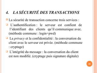 4. LA SÉCURITÉ DES TRANSACTIONS
 La sécurité de transaction concerne trois services :
 L’authentification : le serveur est confient de
l’identifiant des clients qu’il communique avec.
(méthode commune : login+pwd)
 La privacy et la confidentialité : la conversation du
client avec le serveur est privée. (méthode commune
: cryptage)
 L’intégrité du message : la conversation du client
est non modifié. (cryptage puis signature digitale)
22
 