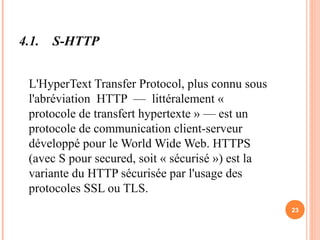 4.1. S-HTTP
L'HyperText Transfer Protocol, plus connu sous
l'abréviation HTTP — littéralement «
protocole de transfert hypertexte » — est un
protocole de communication client-serveur
développé pour le World Wide Web. HTTPS
(avec S pour secured, soit « sécurisé ») est la
variante du HTTP sécurisée par l'usage des
protocoles SSL ou TLS.
23
 