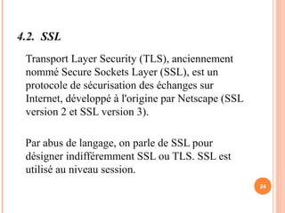 4.2. SSL
Transport Layer Security (TLS), anciennement
nommé Secure Sockets Layer (SSL), est un
protocole de sécurisation des échanges sur
Internet, développé à l'origine par Netscape (SSL
version 2 et SSL version 3).
Par abus de langage, on parle de SSL pour
désigner indifféremment SSL ou TLS. SSL est
utilisé au niveau session.
24
 