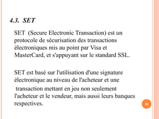 4.3. SET
SET (Secure Electronic Transaction) est un
protocole de sécurisation des transactions
électroniques mis au point par Visa et
MasterCard, et s'appuyant sur le standard SSL.
SET est basé sur l'utilisation d'une signature
électronique au niveau de l'acheteur et une
transaction mettant en jeu non seulement
l'acheteur et le vendeur, mais aussi leurs banques
respectives. 26
 