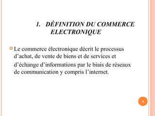 1. DÉFINITION DU COMMERCE
ELECTRONIQUE
 Le commerce électronique décrit le processus
d’achat, de vente de biens et de services et
d’échange d’informations par le biais de réseaux
de communication y compris l’internet.
3
 