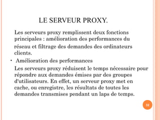 LE SERVEUR PROXY.
Les serveurs proxy remplissent deux fonctions
principales : amélioration des performances du
réseau et filtrage des demandes des ordinateurs
clients.
• Amélioration des performances
Les serveurs proxy réduisent le temps nécessaire pour
répondre aux demandes émises par des groupes
d'utilisateurs. En effet, un serveur proxy met en
cache, ou enregistre, les résultats de toutes les
demandes transmises pendant un laps de temps.
32
 