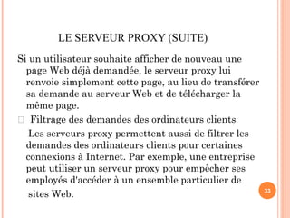 LE SERVEUR PROXY (SUITE)
Si un utilisateur souhaite afficher de nouveau une
page Web déjà demandée, le serveur proxy lui
renvoie simplement cette page, au lieu de transférer
sa demande au serveur Web et de télécharger la
même page.
 Filtrage des demandes des ordinateurs clients
Les serveurs proxy permettent aussi de filtrer les
demandes des ordinateurs clients pour certaines
connexions à Internet. Par exemple, une entreprise
peut utiliser un serveur proxy pour empêcher ses
employés d'accéder à un ensemble particulier de
sites Web. 33
 