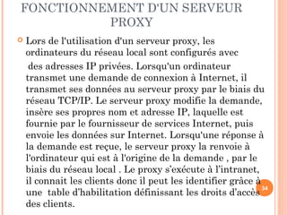 FONCTIONNEMENT D'UN SERVEUR
PROXY
 Lors de l'utilisation d'un serveur proxy, les
ordinateurs du réseau local sont configurés avec
des adresses IP privées. Lorsqu'un ordinateur
transmet une demande de connexion à Internet, il
transmet ses données au serveur proxy par le biais du
réseau TCP/IP. Le serveur proxy modifie la demande,
insère ses propres nom et adresse IP, laquelle est
fournie par le fournisseur de services Internet, puis
envoie les données sur Internet. Lorsqu'une réponse à
la demande est reçue, le serveur proxy la renvoie à
l'ordinateur qui est à l'origine de la demande , par le
biais du réseau local . Le proxy s’exécute à l’intranet,
il connait les clients donc il peut les identifier grâce à
une table d’habilitation définissant les droits d’accès
des clients.
34
 