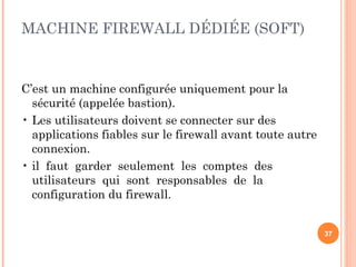 MACHINE FIREWALL DÉDIÉE (SOFT)
C’est un machine configurée uniquement pour la
sécurité (appelée bastion).
• Les utilisateurs doivent se connecter sur des
applications fiables sur le firewall avant toute autre
connexion.
• il faut garder seulement les comptes des
utilisateurs qui sont responsables de la
configuration du firewall.
37
 