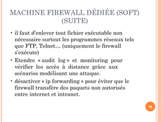 MACHINE FIREWALL DÉDIÉE (SOFT)
(SUITE)
• il faut d’enlever tout fichier exécutable non
nécessaire surtout les programmes réseaux tels
que FTP, Telnet… (uniquement le firewall
s’exécute)
• Etendre « audit log » et monitoring pour
vérifier les accès à distance grâce aux
scénarios modélisant une attaque.
• désactiver « ip forwarding » pour éviter que le
firewall transfère des paquets non autorisés
entre internet et intranet.
38
 