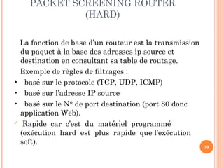 PACKET SCREENING ROUTER
(HARD)
La fonction de base d’un routeur est la transmission
du paquet à la base des adresses ip source et
destination en consultant sa table de routage.
Exemple de règles de filtrages :
• basé sur le protocole (TCP, UDP, ICMP)
• basé sur l’adresse IP source
• basé sur le N° de port destination (port 80 donc
application Web).
 Rapide car c’est du matériel programmé
(exécution hard est plus rapide que l’exécution
soft).
39
 