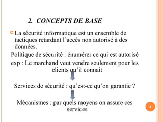 2. CONCEPTS DE BASE
 La sécurité informatique est un ensemble de
tactiques retardant l’accès non autorisé à des
données.
Politique de sécurité : énumérer ce qui est autorisé
exp : Le marchand veut vendre seulement pour les
clients qu’il connait
Services de sécurité : qu’est-ce qu’on garantie ?
Mécanismes : par quels moyens on assure ces
services
4
 