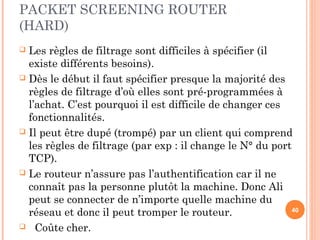 PACKET SCREENING ROUTER
(HARD)
 Les règles de filtrage sont difficiles à spécifier (il
existe différents besoins).
 Dès le début il faut spécifier presque la majorité des
règles de filtrage d’où elles sont pré-programmées à
l’achat. C’est pourquoi il est difficile de changer ces
fonctionnalités.
 Il peut être dupé (trompé) par un client qui comprend
les règles de filtrage (par exp : il change le N° du port
TCP).
 Le routeur n’assure pas l’authentification car il ne
connaît pas la personne plutôt la machine. Donc Ali
peut se connecter de n’importe quelle machine du
réseau et donc il peut tromper le routeur.
 Coûte cher.
40
 