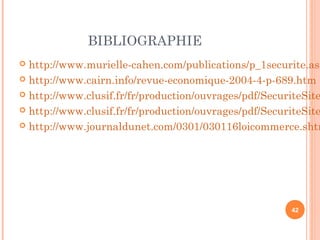 BIBLIOGRAPHIE
 http://www.murielle-cahen.com/publications/p_1securite.asp
 http://www.cairn.info/revue-economique-2004-4-p-689.htm
 http://www.clusif.fr/fr/production/ouvrages/pdf/SecuriteSite
 http://www.clusif.fr/fr/production/ouvrages/pdf/SecuriteSite
 http://www.journaldunet.com/0301/030116loicommerce.shtm
42
 