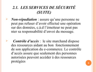 2.1. LES SERVICES DE SÉCURITÉ
(SUITE)
 Non-répudiation : assure qu’une personne ne
peut pas refuser d’avoir effectué une opération
sur des données, c.à.d l’émetteur ne peut pas
nier sa responsabilité d’envoi du message.
 Contrôle d’accès : le site marchand dispose
des ressources aidant au bon fonctionnement
de son application du e-commerce. Le contrôle
d’accès assure que seulement des personnes
autorisées peuvent accéder à des ressources
protégées 6
 