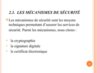 2.3. LES MÉCANISMES DE SÉCURITÉ
 Les mécanismes de sécurité sont les moyens
techniques permettant d’assurer les services de
sécurité. Parmi les mécanismes, nous citons :
 la cryptographie
 la signature digitale
 le certificat électronique
8
 