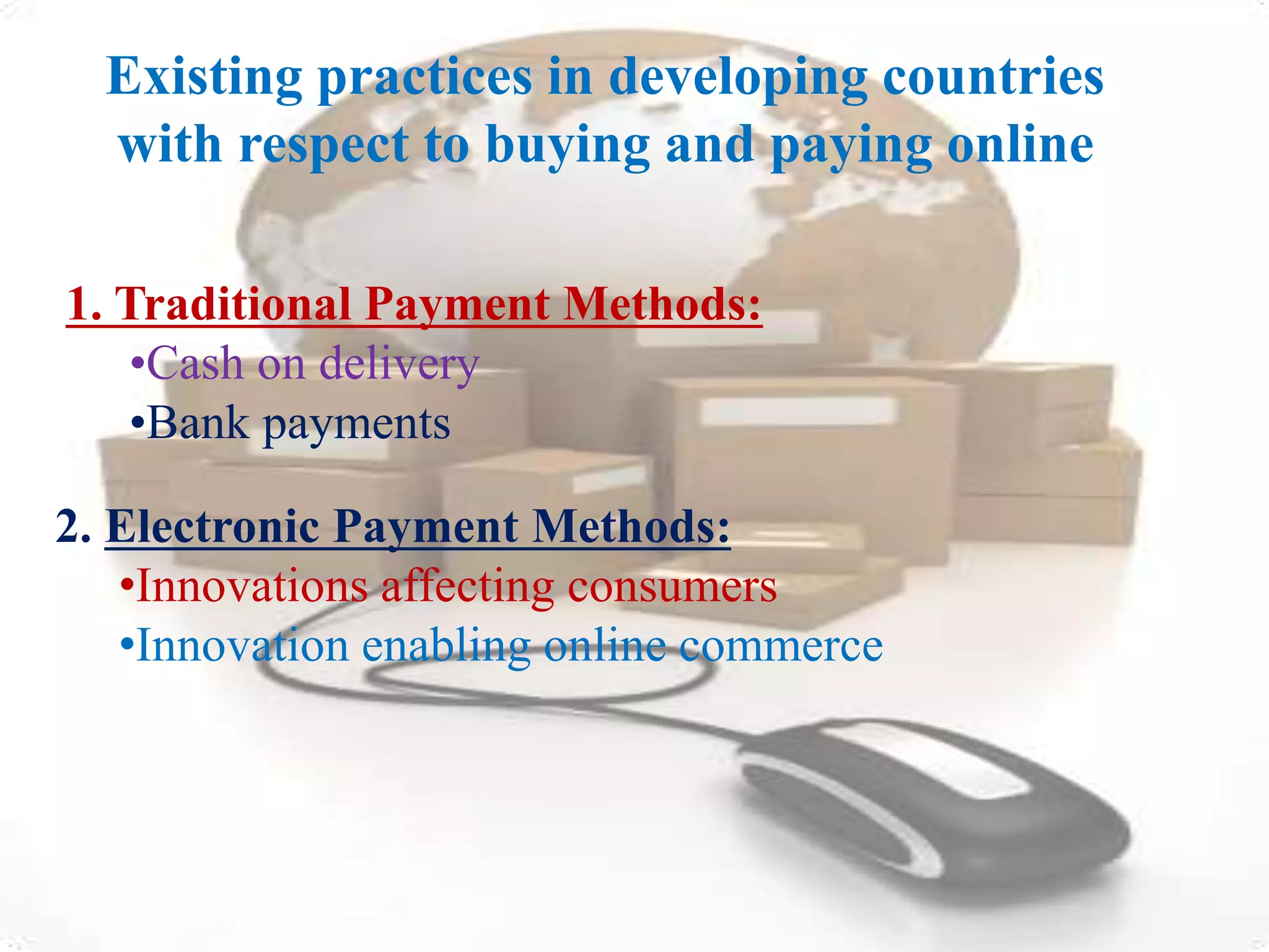 Existing practices in developing countries 
with respect to buying and paying online 
1. Traditional Payment Methods: 
•Cash on delivery 
•Bank payments 
2. Electronic Payment Methods: 
•Innovations affecting consumers 
•Innovation enabling online commerce 
 