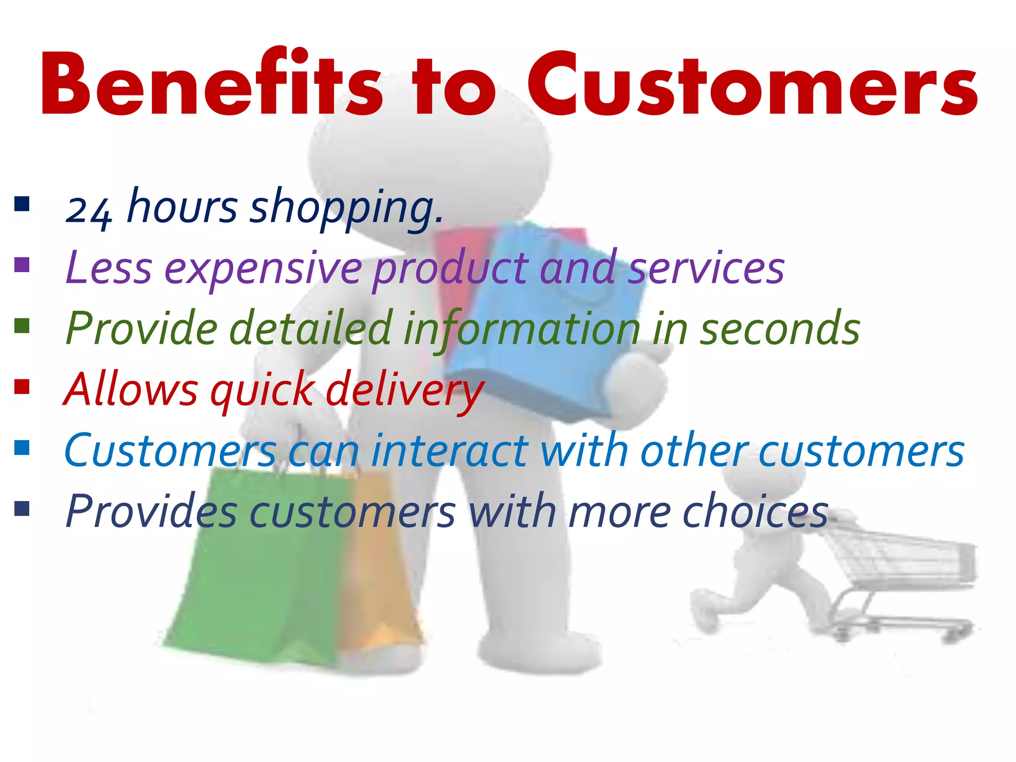 Benefits to Customers 
 24 hours shopping. 
 Less expensive product and services 
 Provide detailed information in seconds 
 Allows quick delivery 
 Customers can interact with other customers 
 Provides customers with more choices 
 
