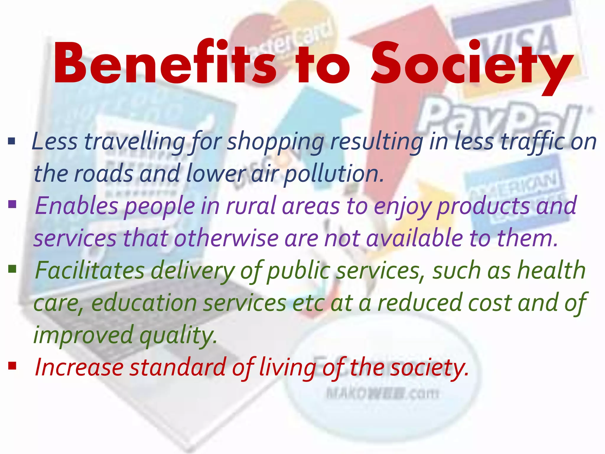 Benefits to Society 
 Less travelling for shopping resulting in less traffic on 
the roads and lower air pollution. 
 Enables people in rural areas to enjoy products and 
services that otherwise are not available to them. 
 Facilitates delivery of public services, such as health 
care, education services etc at a reduced cost and of 
improved quality. 
 Increase standard of living of the society. 
 