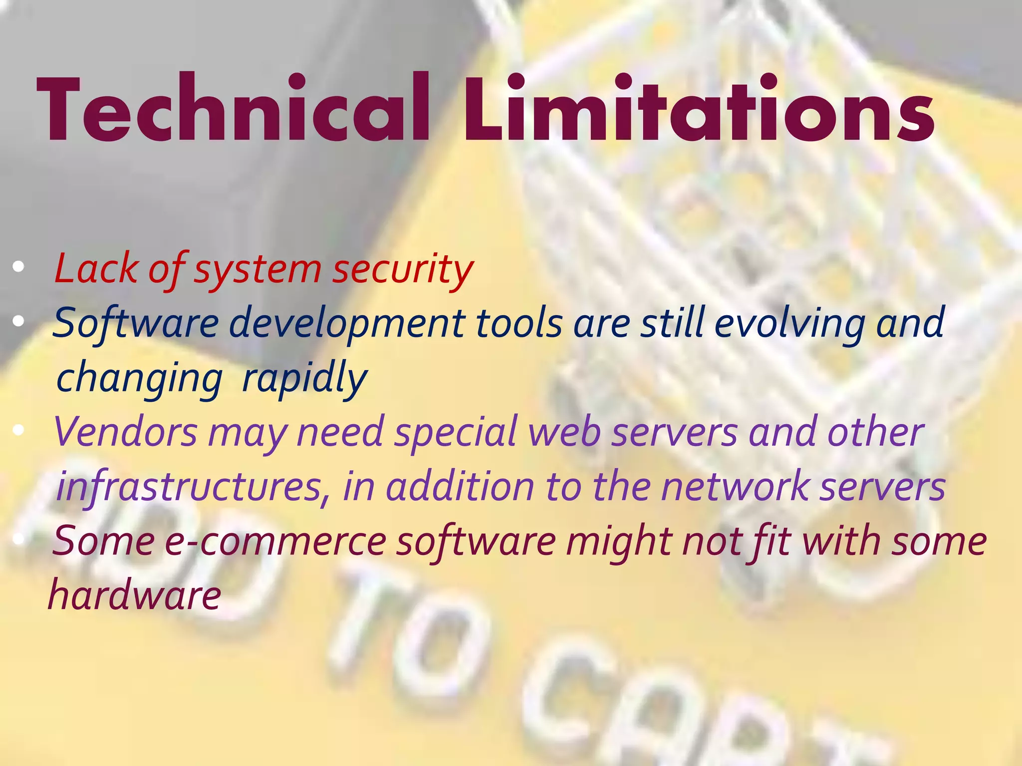 Technical Limitations 
• Lack of system security 
• Software development tools are still evolving and 
changing rapidly 
• Vendors may need special web servers and other 
infrastructures, in addition to the network servers 
• Some e-commerce software might not fit with some 
hardware 
 