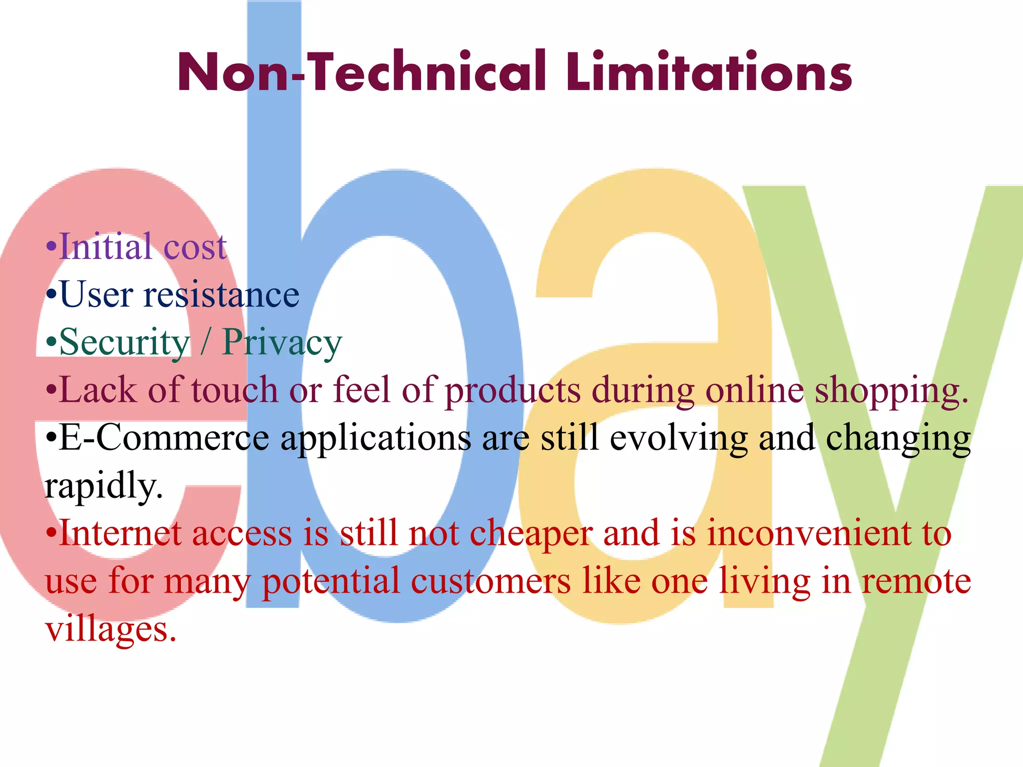 Non-Technical Limitations 
•Initial cost 
•User resistance 
•Security / Privacy 
•Lack of touch or feel of products during online shopping. 
•E-Commerce applications are still evolving and changing 
rapidly. 
•Internet access is still not cheaper and is inconvenient to 
use for many potential customers like one living in remote 
villages. 
 