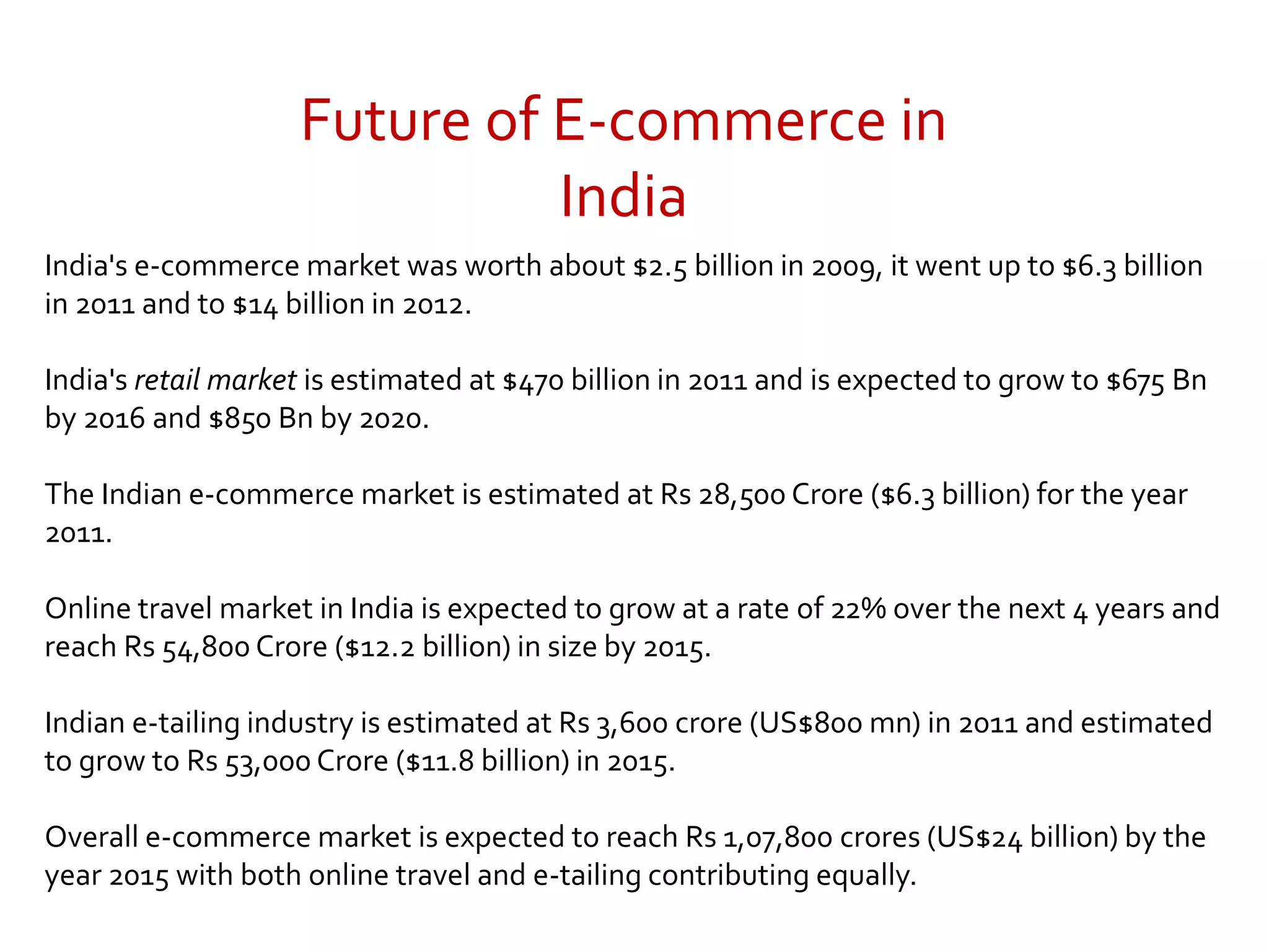 Future of E-commerce in 
India 
India's e-commerce market was worth about $2.5 billion in 2009, it went up to $6.3 billion 
in 2011 and to $14 billion in 2012. 
India's retail market is estimated at $470 billion in 2011 and is expected to grow to $675 Bn 
by 2016 and $850 Bn by 2020. 
The Indian e-commerce market is estimated at Rs 28,500 Crore ($6.3 billion) for the year 
2011. 
Online travel market in India is expected to grow at a rate of 22% over the next 4 years and 
reach Rs 54,800 Crore ($12.2 billion) in size by 2015. 
Indian e-tailing industry is estimated at Rs 3,600 crore (US$800 mn) in 2011 and estimated 
to grow to Rs 53,000 Crore ($11.8 billion) in 2015. 
Overall e-commerce market is expected to reach Rs 1,07,800 crores (US$24 billion) by the 
year 2015 with both online travel and e-tailing contributing equally. 
 