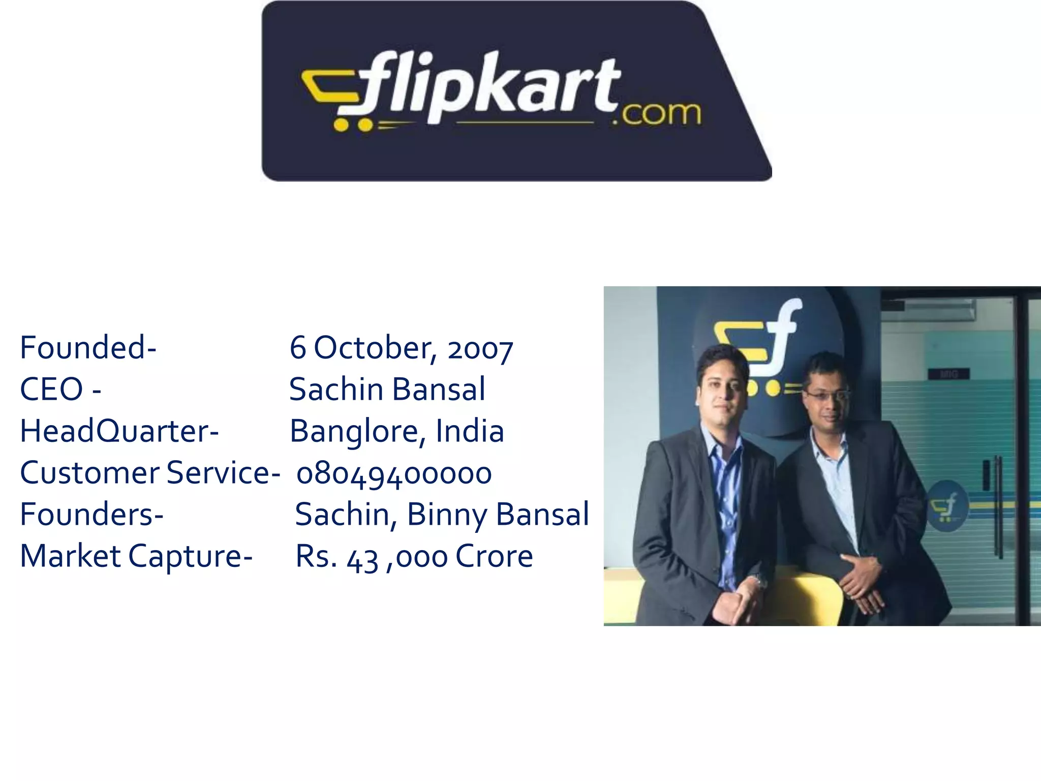 Founded- 6 October, 2007 
CEO - Sachin Bansal 
HeadQuarter- Banglore, India 
Customer Service- 08049400000 
Founders- Sachin, Binny Bansal 
Market Capture- Rs. 43 ,000 Crore 
 