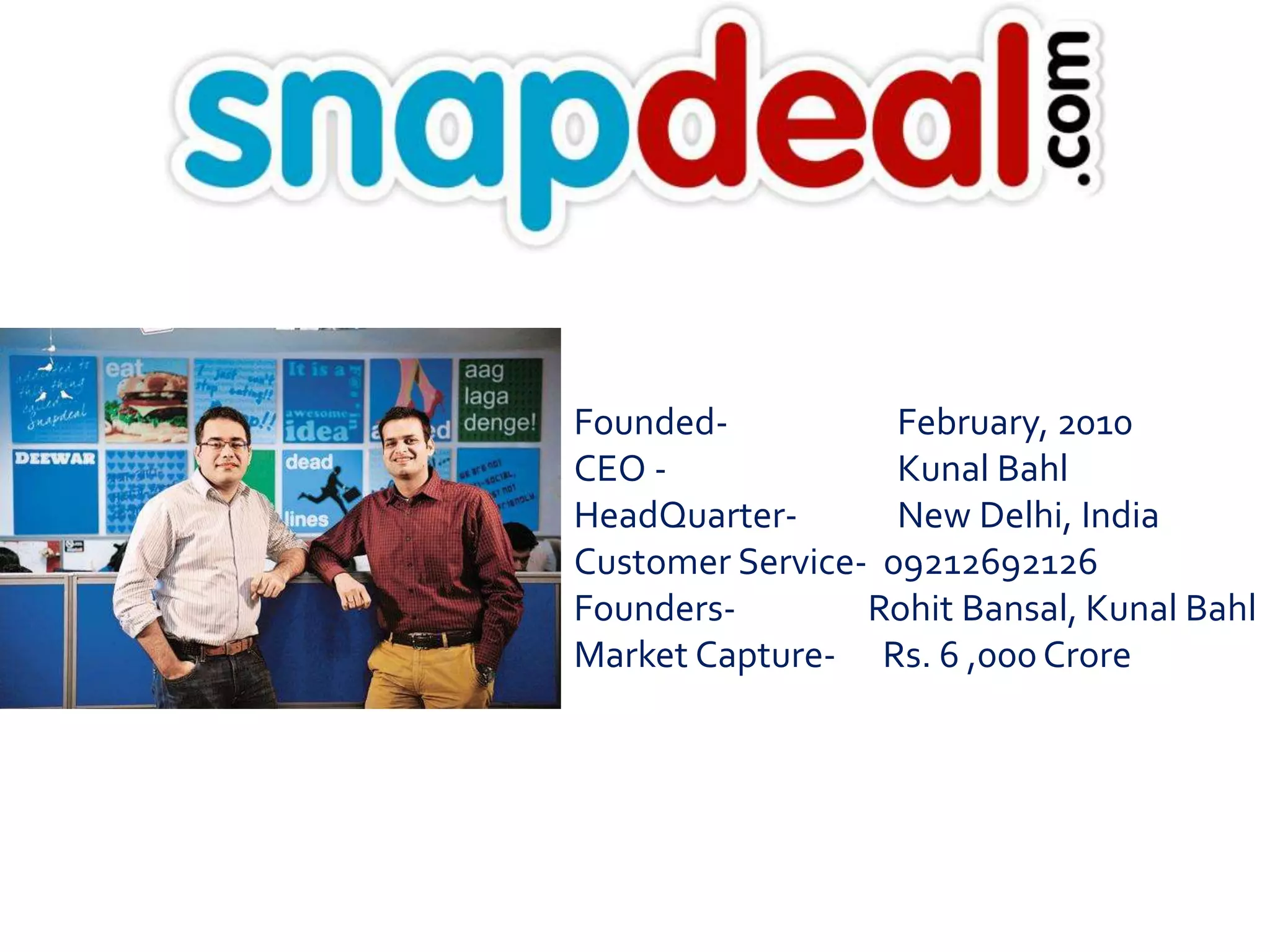 Founded- February, 2010 
CEO - Kunal Bahl 
HeadQuarter- New Delhi, India 
Customer Service- 09212692126 
Founders- Rohit Bansal, Kunal Bahl 
Market Capture- Rs. 6 ,000 Crore 
 
