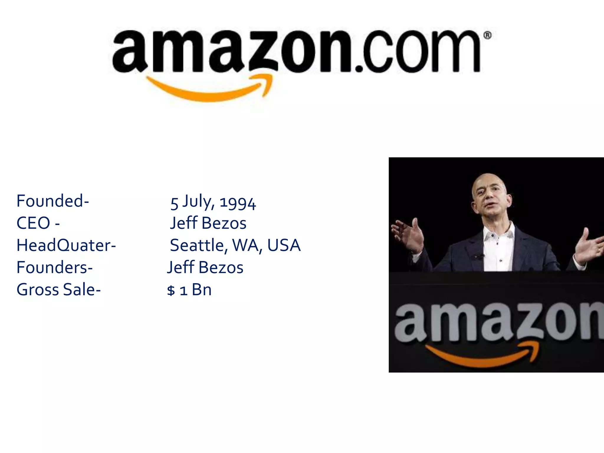 Founded- 5 July, 1994 
CEO - Jeff Bezos 
HeadQuater- Seattle, WA, USA 
Founders- Jeff Bezos 
Gross Sale- $ 1 Bn 
 