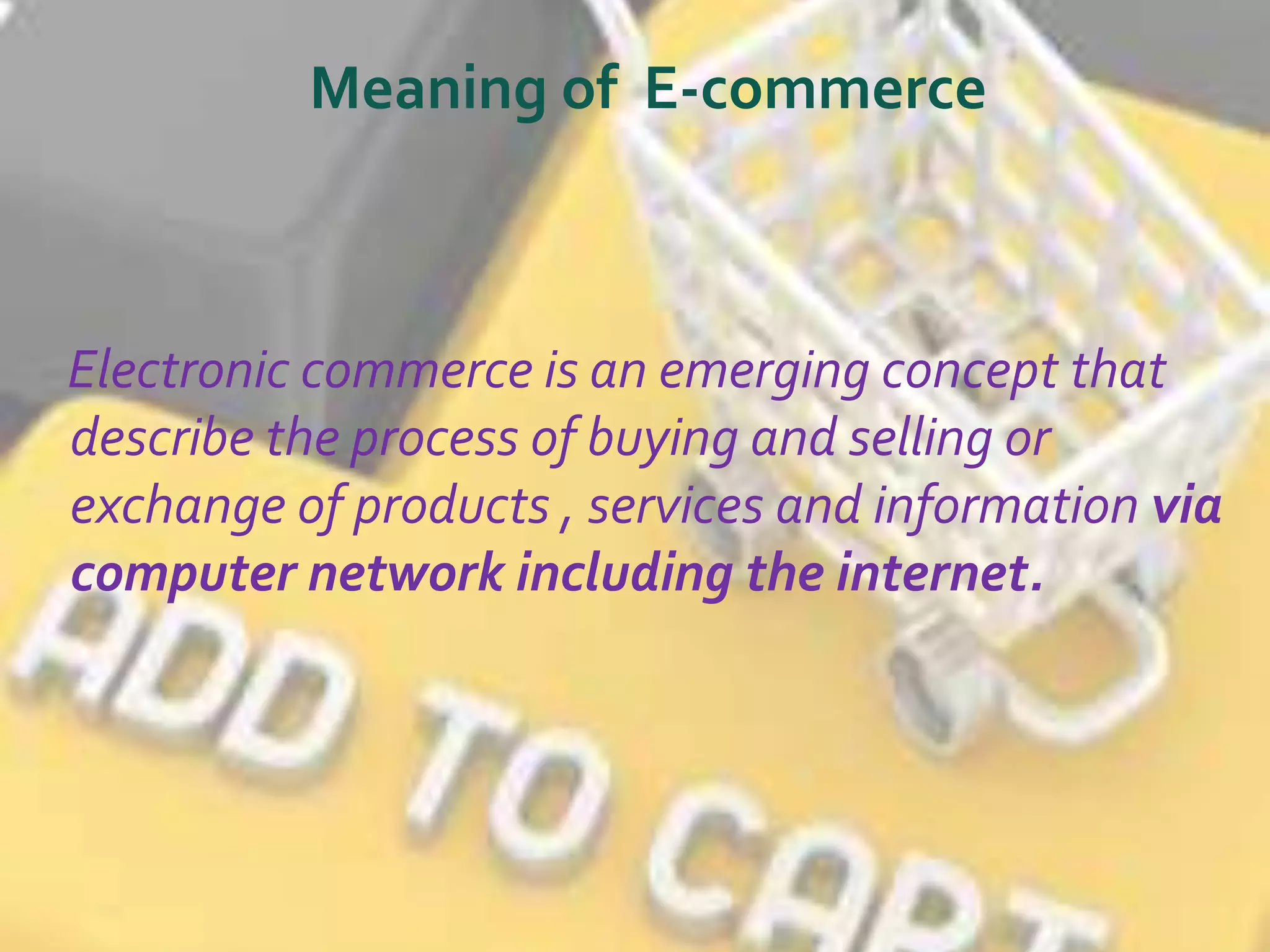 Meaning of E-commerce 
Electronic commerce is an emerging concept that 
describe the process of buying and selling or 
exchange of products , services and information via 
computer network including the internet. 
 