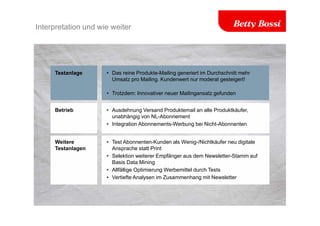 Interpretation und wie weiter
Testanlage • Das reine Produkte-Mailing generiert im Durchschnitt mehr
Umsatz pro Mailing. Kundenwert nur moderat gesteigert!
• Trotzdem: Innovativer neuer Mailingansatz gefunden
Betrieb • Ausdehnung Versand Produktemail an alle Produktkäufer,
unabhängig von NL-Abonnement
• Integration Abonnements-Werbung bei Nicht-Abonnenten
Weitere
Testanlagen
• Test Abonnenten-Kunden als Wenig-/Nichtkäufer neu digitale
Ansprache statt Print
• Selektion weiterer Empfänger aus dem Newsletter-Stamm auf
Basis Data Mining
• Allfällige Optimierung Werbemittel durch Tests
• Vertiefte Analysen im Zusammenhang mit Newsletter
 