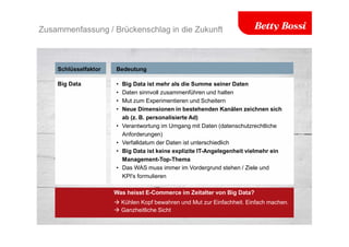 Zusammenfassung / Brückenschlag in die Zukunft
Schlüsselfaktor Bedeutung
• Big Data ist mehr als die Summe seiner Daten
• Daten sinnvoll zusammenführen und halten
• Mut zum Experimentieren und Scheitern
• Neue Dimensionen in bestehenden Kanälen zeichnen sich
ab (z. B. personalisierte Ad)
• Verantwortung im Umgang mit Daten (datenschutzrechtliche
Anforderungen)
• Verfalldatum der Daten ist unterschiedlich
• Big Data ist keine explizite IT-Angelegenheit vielmehr ein
Management-Top-Thema
• Das WAS muss immer im Vordergrund stehen / Ziele und
KPI's formulieren
Big Data
Was heisst E-Commerce im Zeitalter von Big Data?
 Kühlen Kopf bewahren und Mut zur Einfachheit. Einfach machen.
 Ganzheitliche Sicht
 