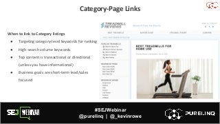 #SEJWebinar
@purelinq | @_kevinrowe
Category-Page Links
When to link to Category listings
● Targeting category-level keywords for ranking
● High-search volume keywords
● Top content is transactional or directional
(unless you have informational)
● Business goals are short-term lead/sales
focused
 