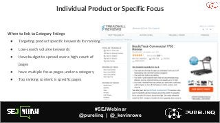 #SEJWebinar
@purelinq | @_kevinrowe
Individual Product or Specific Focus
When to link to Category listings
● Targeting product specific keywords for ranking
● Low-search volume keywords
● Have budget to spread over a high count of
pages
● have multiple focus pages under a category
● Top ranking content is specific pages
 
