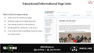 #SEJWebinar
@purelinq | @_kevinrowe
Educational/Informational Page Links
When to link to Category listings
● Goals are 6-12 months or longer
● Ranking 1 page for multiple keywords
● Top ranking content is informational
● Building domain authority is main focus
● In an industry that is gambling, financial, loans,
or similar niches
 